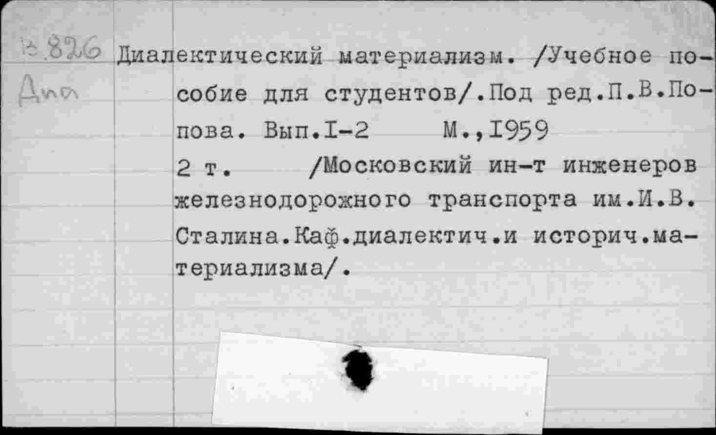 ﻿- Диалектический материализм. /Учебное по собие для студентов/.Под ред.П.В.По пова. Вып.1-2	М.,1959
2 т. /Московский ин-т инженеров железнодорожного транспорта им.И.В. Сталина.Каф.диалектич.и историч.материализма/.